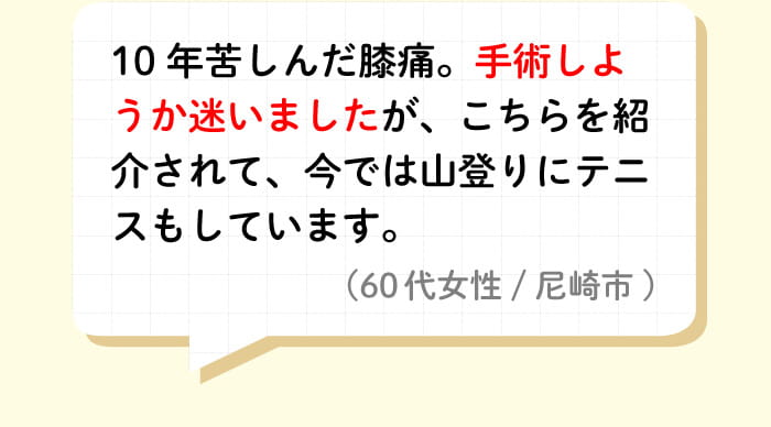10年苦しんだ膝痛。手術しようか迷いましたが、こちらを紹介されて、今では山登りにテニスもしています。(60代女性/尼崎市)