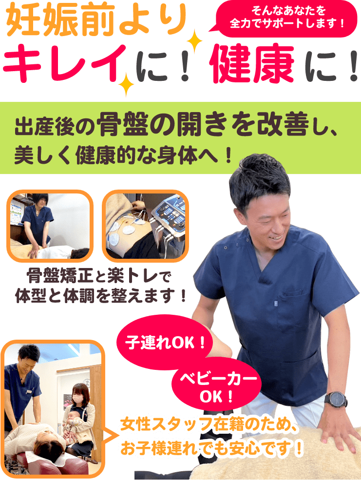 妊娠前よりキレイに！健康に！そんなあなたを全力でサポートします！出産後の骨盤の開きを改善し、美しく健康的な身体へ！骨盤矯正と楽トレで体型と体調を整えます！女性スタッフ在籍のため、お子様連れでも安心です！子連れOK！ベビーカーOK!